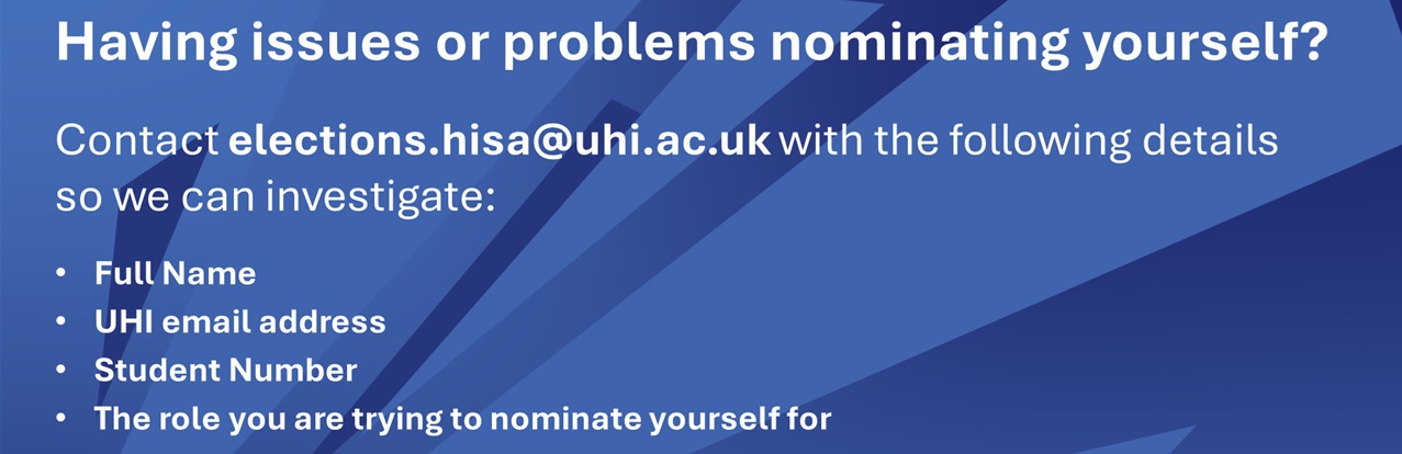 Having issues or problems nominating yourself? Contact elections.hisa@uhi.ac.uk with the following details so we can investigate: Full Name, UHI email address, Student Number, The role you are trying to nominate yourself for.
